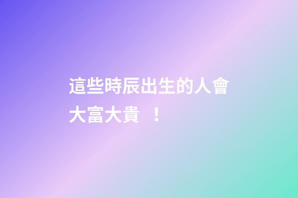 這些時辰出生的人會大富大貴！